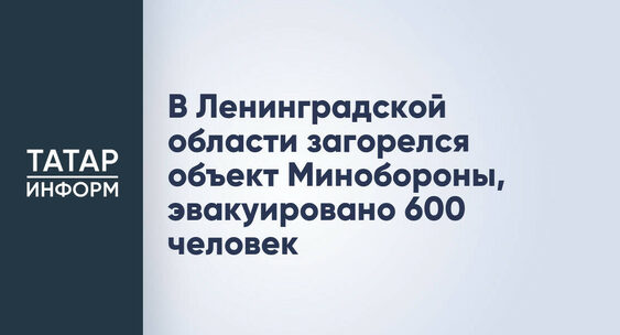 В&nbsp;Ленинградской области загорелся объект Минобороны, эвакуировано 600 человек|