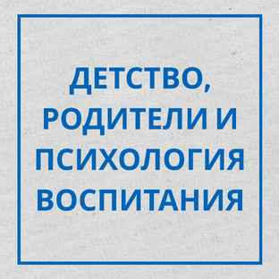ДЕТСТВО, РОДИТЕЛИ И ПСИХОЛОГИЯ ВОСПИТАНИЯ