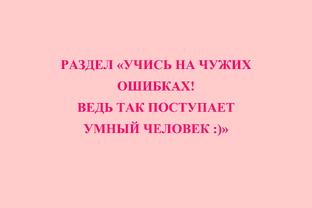  РАЗДЕЛ «УЧИСЬ НА ЧУЖИХ ОШИБКАХ! ВЕДЬ ТАК ПОСТУПАЕТ УМНЫЙ ЧЕЛОВЕК :)»