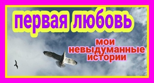 Мои невыдуманные истории. ПЕРВАЯ ЛЮБОВЬ.