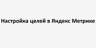 Настройка целей в Яндекс Метрике: практическое руководство для бизнеса