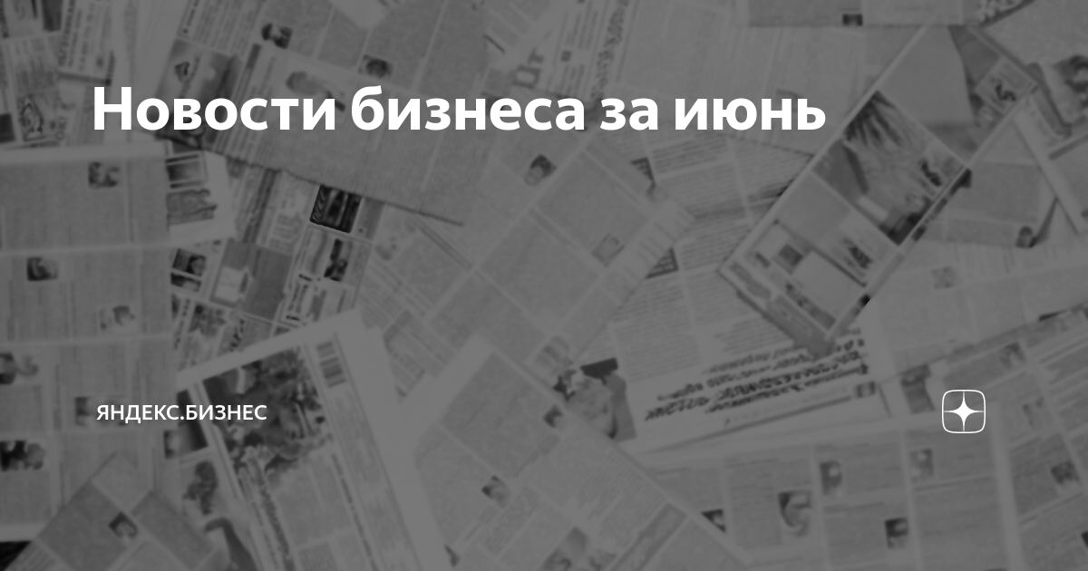 Новости бизнеса за июнь | Яндекс Бизнес | Дзен