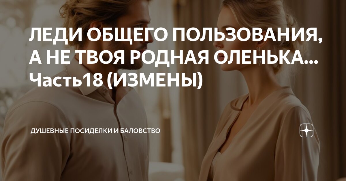 ЛЕДИ ОБЩЕГО ПОЛЬЗОВАНИЯ, А НЕ ТВОЯ РОДНАЯ ОЛЕНЬКА... Часть18 (ИЗМЕНЫ ...