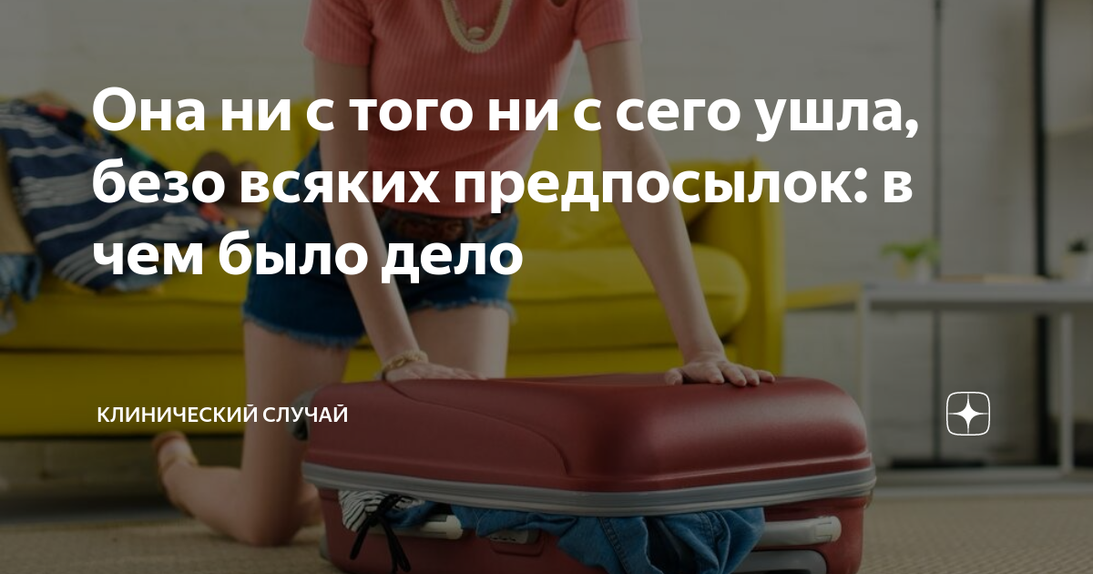 Она ни с того ни с сего ушла, безо всяких предпосылок: в чем было дело ...