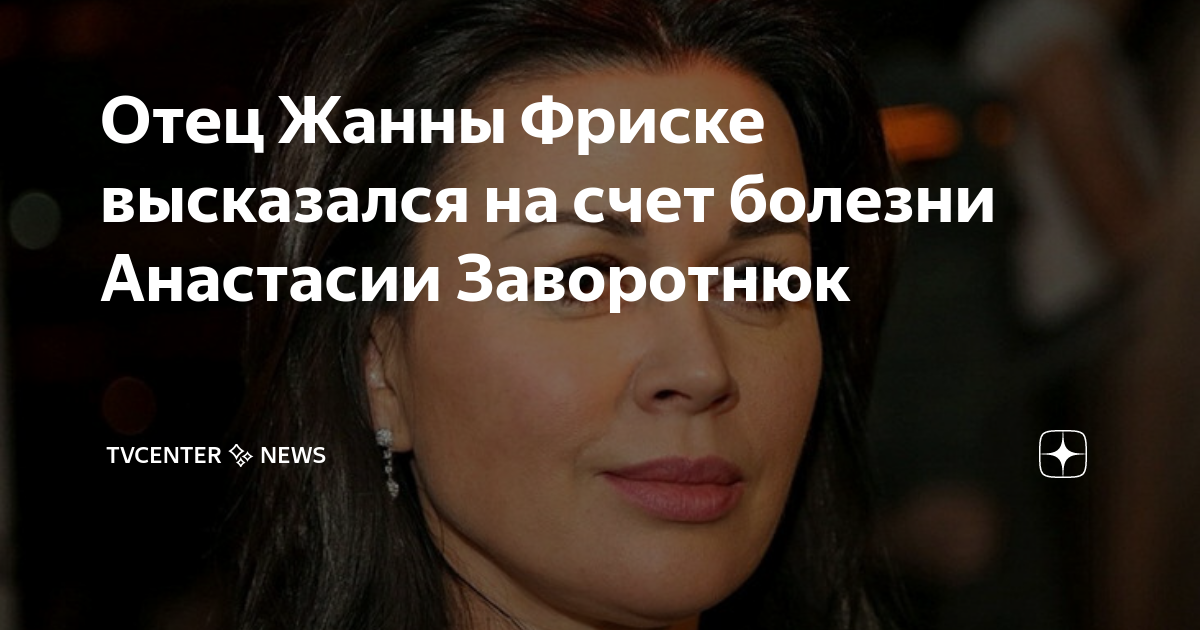 Отец Жанны Фриске высказался на счет болезни Анастасии Заворотнюк ...