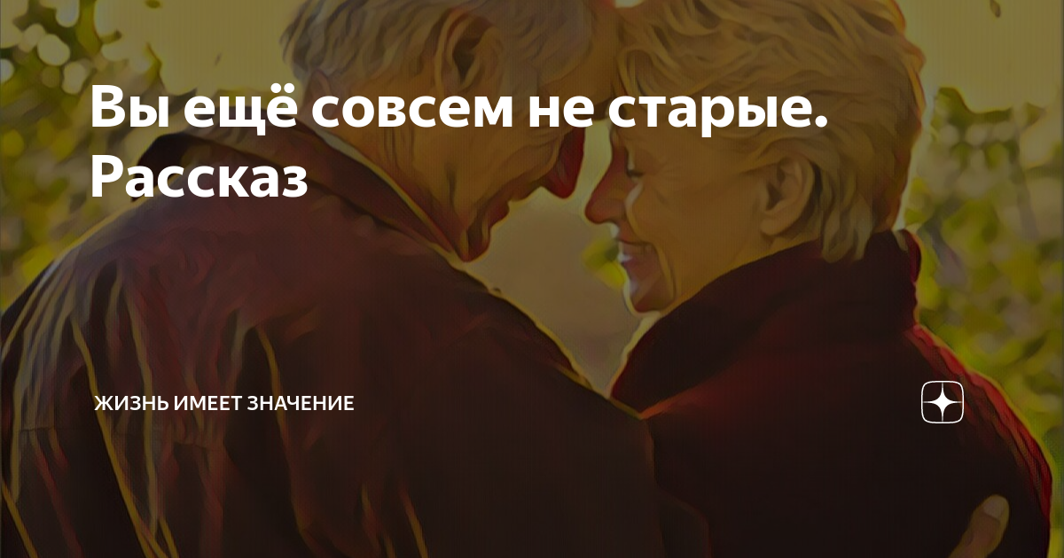 Вы ещё совсем не старые. Рассказ | Жизнь имеет значение | Дзен
