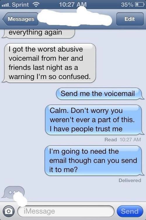 - Прошлой ночью я получила голосовое сообщение с угрозами от нее и ее друзей как предупреждение, так что я в полном замешательстве.
- Пришли мне это голосовое сообщение.
Спокойно. Не волнуйся, ты никогда не была связана со всем этим. У меня есть люди верящие мне.
Мне нужно электронное письмо. Не могла бы ты прислать его мне?