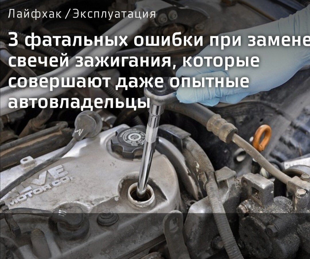Свечи зажигания в автомобиле необходимо менять хотя бы один раз в год. Обычно это делается в сервисе при прохождении очередного технического обслуживания. Но многие автомобилисты считают, что поменять свечи — самое простое, что можно сделать в машине самому. И тут же совершают ошибки, которые ведут к довольно серьезным последствиям.
Мы выяснили, как не наделать глупых оплошностей при довольно простой операции, чтобы потом не было мучительно больно.
Что может быть проще, чем заменить свечи зажигания в автомобиле? Да ничего, — ответит умудренный опытом шофер. Выкрутил старые свечи, ввернул новые — и всего делов-то. Однако на практике при замене свечей автомобилисты совершают весьма глупые ошибки, которые могут привести к проблемам двигателя и дорогостоящему ремонту.

Например, крайне нежелательно менять свечи на горячем моторе. Игнорирование рядовых процессов физики и излишнее применение силы могут привести к срыву резьбы в колодцах. На горячем моторе, когда металл более подвержен деформации, повредить резьбу можно, что называется, на раз.

Если в моторе автомобиля клапанов более чем восемь, то, как правило, свечи в нем погружены в глубокие колодцы, в которых, разумеется, может скапливаться пыль и грязь. Если не удалить загрязнение до того, как будут вывернуты свечи, все то, что скопилось за год в колодцах, всенепременно попадет в цилиндры. Мелкий мусор двигатель перемолотит и выплюнет. А если среди него попадутся более крупные и твердые частицы, то это чревато задирами на стенках цилиндров. А потому всякий раз перед процедурой замены свечей зажигания, необходимо продувать колодцы сжатым воздухом. Чистота, она, как говорится, залог здоровья. И это касается не только людей, но и машин.

ЛайфхакЭксплуатация
3 фатальных ошибки при замене свечей зажигания, которые совершают даже опытные автовладельцы. 
Свечи зажигания в автомобиле необходимо менять хотя бы один раз в год. Обычно это делается в сервисе при прохождении очередного технического обслуживания. Но многие автомобилисты считают, что поменять свечи — самое простое, что можно сделать в машине самому. И тут же совершают ошибки, которые ведут к довольно серьезным последствиям. Портал «АвтоВзгляд» выяснил, как не наделать глупых оплошностей при довольно простой операции, чтобы потом не было мучительно больно.

Ефим Розкин
Что может быть проще, чем заменить свечи зажигания в автомобиле? Да ничего, — ответит умудренный опытом шофер. Выкрутил старые свечи, ввернул новые — и всего делов-то. Однако на практике при замене свечей автомобилисты совершают весьма глупые ошибки, которые могут привести к проблемам двигателя и дорогостоящему ремонту.

Например, крайне нежелательно менять свечи на горячем моторе. Игнорирование рядовых процессов физики и излишнее применение силы могут привести к срыву резьбы в колодцах. На горячем моторе, когда металл более подвержен деформации, повредить резьбу можно, что называется, на раз.

Если в моторе автомобиля клапанов более чем восемь, то, как правило, свечи в нем погружены в глубокие колодцы, в которых, разумеется, может скапливаться пыль и грязь. Если не удалить загрязнение до того, как будут вывернуты свечи, все то, что скопилось за год в колодцах, всенепременно попадет в цилиндры. Мелкий мусор двигатель перемолотит и выплюнет. А если среди него попадутся более крупные и твердые частицы, то это чревато задирами на стенках цилиндров. А потому всякий раз перед процедурой замены свечей зажигания, необходимо продувать колодцы сжатым воздухом. Чистота, она, как говорится, залог здоровья. И это касается не только людей, но и машин.



И не зависимо от того — восьми или 16-клапанный двигатель у вашего автомобиля — прежде, чем ввернуть новые свечи, необходимо очистить резьбу свечного колодца от масла и прочих загрязнений. Потому как их присутствие может привести к неправильной затяжки свечи.

Еще одна ошибка — большинство водителей при обслуживании своих автомобилей почему-то стесняются использовать в работе динамометрические ключи. И это также серьезная ошибка. Закручивая свечу, что называется, на глазок, вы рискуете применить к ней чрезмерную силу. А между тем, для каждого типа свечей есть свои рекомендации, которые, как правило, производитель указывает на упаковке запчасти. Причем применять к уже прослужившим некоторое время деталям ту же силу, что и к новым нельзя. Все дело в том, что каждая свеча зажигания оснащена многослойной теплоотводящей шайбой. Если ее не зажать правильно, то терморегуляция нарушится, и в скором времени она выйдет из строя. По этой же причине ни в коем случае нельзя менять родную шайбу свечи, на обычную.

Меняйте свечи вовремя, не скупитесь при покупке свечей, делая свой выбор в пользу более дешевых производителей, уделяйте внимание деталям при самостоятельной замене, и двигатель вашего автомобиля не сломается. По крайней мере, по этой причине.
