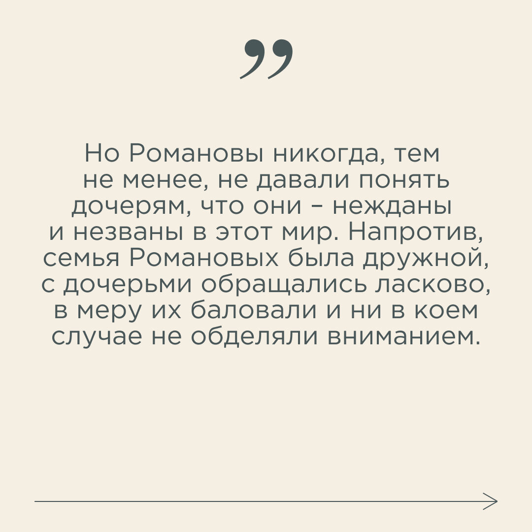 В дневнике Николая II есть запись о рождении дочери. Согласно ей, роды были быстрыми и лёгкими: в три часа начались схватки, в шесть уже появился ребёнок. Отец немедленно сел писать оповещения многочисленным родственникам. Правда, родственники на эти известия реагировали без энтузиазма. Друг другу о рождении Анастасии писали в духе: «Господи, опять девочка». Имя девочке, кстати, выбрала императрица в честь своей хорошей подруги, принцессы Черногории. В семье чаще всего сокращали до «Настаськи» – такая была девочка непоседливая, что «Настенька» к ней не клеилось.