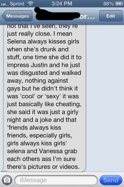 Я имею в виду, что Селена всегда целуется с девушками, когда пьяна. Однажды она сделала это, чтобы произвести впечатление на Джастина, а он почувствовал отвращение и ушел. Ничего не имеет против меньшинств, просто не посчитал это "прикольным" или "сексуальным", это было больше похоже на измену. Она сказала, что это просто девчачьи шуточки, и что «друзья всегда целуют друзей, особенно девушки, девушки всегда целуют девушек». Селена и Ванесса хватают друг друга за задницы, я уверена, что есть фотографии или даже видео.