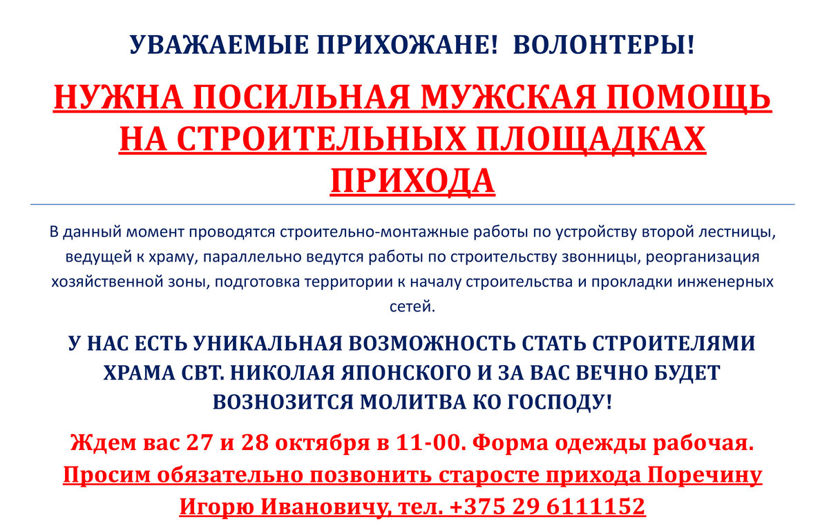 СЛАВА БОГУ ЗА ВСЕ! 
Очень отрадно, что работы на строительной площадке прихода ожили, и мы будем информировать вас о грядущих и реализованных планах.

Хочется выразить огромную благодарность инициативной группе прихожан, постоянно труждающихся над реализацией рабочей стадии проектирования и согласования проекта храмового комплекса.

В данный момент начаты подготовительные работы по подготовке к началу строительства, которые необходимо выполнить до наступления морозов.

Мы должны понимаем, что строительство храма - наше общее дело и каждый может внести посильную помощь! Это может быть помощь физическая, финансовая, транспортная, помощь по мониторингу рынка и закупке нужных материалов, нужны опытные инженеры и строители.

Приглашаем вас к участию!

Вчера на нашей стройке трудилось только двое – староста прихода Игорь Иванович Поречин и Александр Бутько, несколько раз помогали волонтеры-студенты! Спасибо им огромное! Но этого ОЧЕНЬ мало! ЖДЕМ ВАШЕЙ ПОМОЩИ!

Контактные телефоны: +375 29 6111152 – староста Игорь Иванович, + 375 44 7511877 – Александр Бутько