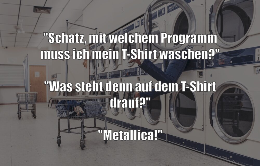 "Schatz, mit welchem Programm muss ich mein T-Shirt waschen?" "Was steht denn auf dem T-Shirt drauf?" "Metallica!" 
zurück