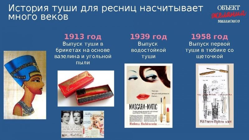 1. Первые упоминания туши для ресниц найдены ещё в Старом и Новом Завете и в Талмуде. Разумеется, слово “тушь” ещё не существовало. В священных текстах её называют “краской для глаз”. Первый аналог туши появился 6000 лет назад. Средство для макияжа носило название Kohl и изготавливалось из пепла, сажи, угольной пыли, свинца, жженого миндаля, меда, а иногда и мышьяка. Разумеется, Такая “гремучая смесь” только вредила здоровью: приводила к анемии, замедлению роста, судорогам, снижению IQ и даже к летальному исходу. 

2. Толченый свинец для макияжа применяли и жительницы Древнего Рима. А на Востоке применяли сурьму. Изобретенная 5000 лет назад, она используется и сейчас. В Древней Греции ресницы и глаза красили не только женщины, но и мужчины. Считалось, что этот ритуал способен защитить от злых духов.
