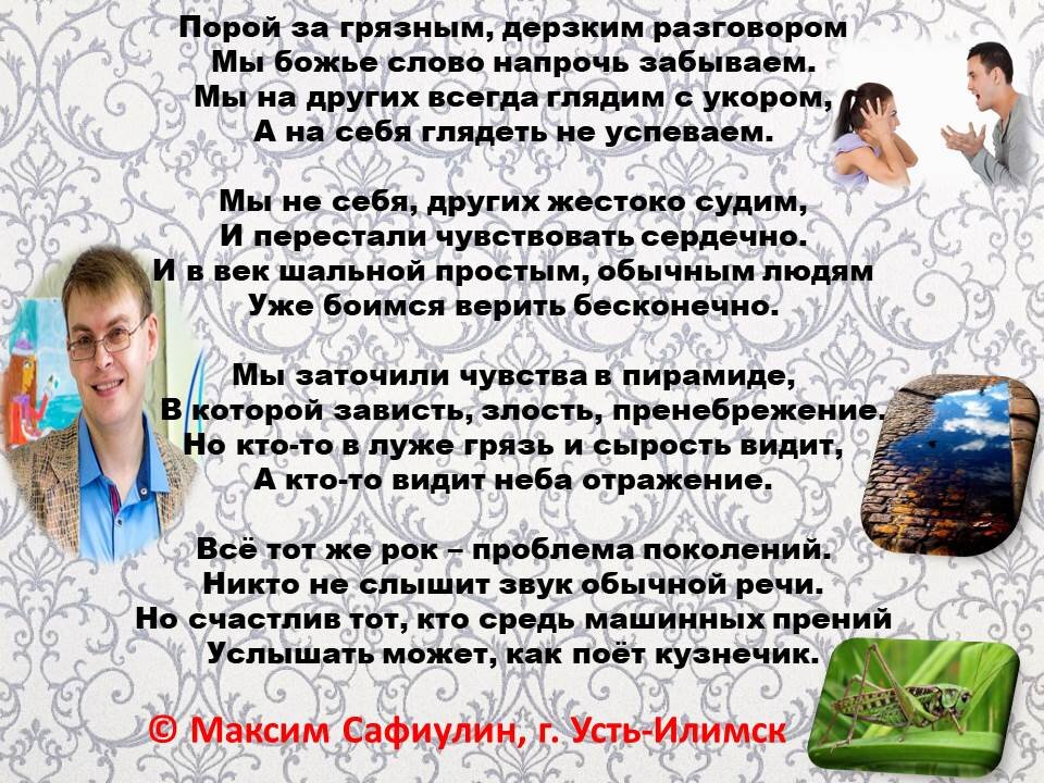 Порой за грязным, дерзким разговором 
Мы божье слово напрочь забываем.
Мы на других всегда глядим с укором,
А на себя глядеть не успеваем.

Мы не себя, других жестоко судим,
И перестали чувствовать сердечно.
И в век шальной простым, обычным людям
Уже боимся верить бесконечно.

Мы заточили чувства в пирамиде,
В которой зависть, злость, пренебрежение.
Но кто-то в луже грязь и сырость видит,
А кто-то видит неба отражение.

Всё тот же рок – проблема поколений.
Никто не слышит звук обычной речи.
Но счастлив тот, кто средь машинных прений
Услышать может, как поёт кузнечик.

