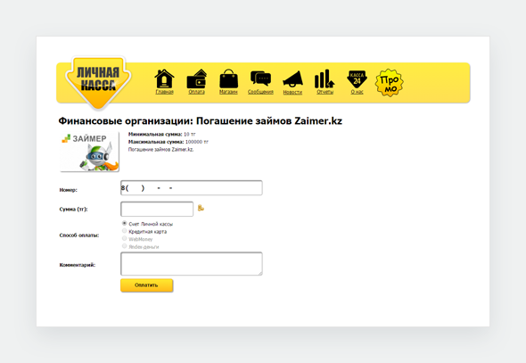 
Три простых шага и деньги у Вас!
Робот Займер поможет Вам максимально быстро и комфортно получить займ онлайн, без посещения офиса, используя только Интернет, по одному удостоверению личности, круглосуточно и в любой день недели. Сумма займа от 1 000 до 200 000 тенге на период до 30 дней.
Для получения займа пройдите всего три этапа
1. Создайте свой личный кабинет на сайте
Вам нужно заполнить анкету с указанием личных данных. Для этого потребуются только Ваше удостоверение личности и телефонный номер. Все очень просто и удобно! Заполнение формы занимает несколько минут.
2. Укажите способ перечисления суммы займа
Сервис «Робота Займер» сотрудничает с ключевыми партнерами для того, чтобы Вам было максимально удобно получить и оплатить займ.
3. Заключите договор с Займером
Подтвердите Ваше согласие на получение онлайн займа. Код для подтверждения придет в виде СМС на номер мобильного телефона. Займ будет перечислен в режиме реального времени удобным для Вас способом.
Дополнительные преимущества Робота Займера:
Сумму и срок займа Вы выбираете самостоятельно. Заполнить форму на получение займа можно в любое удобное время и день недели. Перечисления денег осуществляются постоянно.
Вознаграждение осуществляется только за дни реального пользования деньгами. Зарегистрироваться, заполнить анкету и получить сумму можно не отходя от компьютера. Все, что Вам нужно — только Интернет.
Способы возврата и продления займа
Для возврата займа необходимо войти в свой личный кабинет на нашем сайте и выбрать предпочитаемый Вами способ оплаты. Робот Займер предоставляет возможность вернуть взятую сумму до конца срока окончания договора или продлить займ на новый срок. Чтобы пролонгировать договор, необходимо оплатить только проценты за дни использования денежных средств.
Вернуть деньги Вы можете удобным Вам способом
Преимущества Робота Займера в области способов возврата займа уже по достоинству оценены клиентами. Мы постоянно расширяем круг наших партнеров и делаем все необходимое для того, чтобы нашим заемщикам было максимально удобно вносить платежи, исходя из их возможностей и предпочтений.
1. Онлайн с помощью банковской карты
1. Войдите в Ваш личный кабинет на сайте
и введите номер телефона и пароль. Если Вы не помните пароль — можете восстановить его, используя ссылку в форме Перейдите по ссылке

Выберите займ для возврата:
В личном кабинете выберите активный займ.
Нажмите кнопку “Продлить”, если Вы хотите продлить пользование суммой на новый срок. При этом Вы оплатите только вознаграждение за пользование займом и он будет продлен на новый срок.
Нажмите кнопку “Вернуть займ”, если Вы хотите вернуть займ полностью.
3. Введите данные карты
Для оплаты Вам необходимо ввести данные карты: номер карты, срок действия, фамилию и имя держателя, а также секретные цифры на обратной стороне карты. Все данные Вашей карты хранятся и обрабатываются на стороне крупнейшего оператора по приему платежей в Казахстане.
4. Получите подтверждение оплаты
В результате оплаты в Вашем личном кабинете отразится сумма платежа и текущее состояние займа — «продлен» (если Вы продлевали займ) или «закрыт» (если Вы вернули сумму полностью).
2. Наличными через терминалы «QIWI»
1. Найдите терминал “QIWI” (адреса терминалов). На дисплее в меню терминала отметьте пункт «Оплата услуг».
2. В поиске введите слово «Займер» или укажите логотип Робота Займера в разделе «Погашение кредитов (займов)».
3. Для оплаты потребуется ввести телефонный номер, на который зарегистрирован Ваш личный кабинет в Займере, и сумму для оплаты. Если Вам необходимо продлить займ, то введите сумму для пролонгации договора.
Зачисление средств происходит в режиме реального времени, поэтому закрытие договора произойдет автоматически.
3. Банковским переводом
1. Войдите в личный кабинет на Займере, используя номер телефона и пароль. Определите займ для оплаты.
2. Выбирая способ возврата суммы, отметьте “Банковский счет”. На экране появятся реквизиты счета сервиса “Робот Займер”.
3. Для оплаты банковским переводом перечислите деньги на реквизиты нашего счета через онлайн-банк или через операциониста в кассе банка.
4. Наличными с помощью терминалов “Касса24”
На дисплее терминала выберете «Финансовые организации».
(карта терминалов) 1. Найдите ближайший терминал “Касса24”
2. В меню выбранного раздела найдите логотип “Займер”.
3. В появившемся поле наберите номер телефона, на который зарегистрирован личный кабинет на сайте zaimer.kz. После этого перепроверьте и подтвердите введенные данные.
4. Далее терминал “Касса 24” предложит Вам внести сумму к оплате. Вы можете оплатить займ наличными или с помощью банковской карты.
Внесите сумму займа полностью или, в случае продления договора, оплатите только вознаграждение за пользование деньгами.
5. Сохраняйте полученный чек до тех пор, пока не убедитесь, что необходимая сумма зачислена на счет “Робота Займера”. Закрытие договора произойдет автоматически.
С помощью “Личной кассы”
Войдите в личный кабинет или зарегистрируйтесь на ресурсе.
https://my.kassa24.kz. 1. Для возвращения займа онлайн данным способом, перейдите на сайт
2. Проверьте свой личный счет “Касса24”. Если на Вашем балансе не хватает средств для возвращения займа или пролонгации договора, пополните счет с помощью банковской карты.
будет соответствовать сумме к оплате займа, в меню сверху найдите пункт “Оплата”. Далее выберете “Финансовые организации”/ “Погашение займов Zaimer.kz». https://my.kassa24.kz
3. После того, как баланс Вашего счета на ресурсе
4. На открывшейся странице введите номер телефона, на который зарегистрирован договор займа, сумму к оплате и нажмите “Оплатить”.