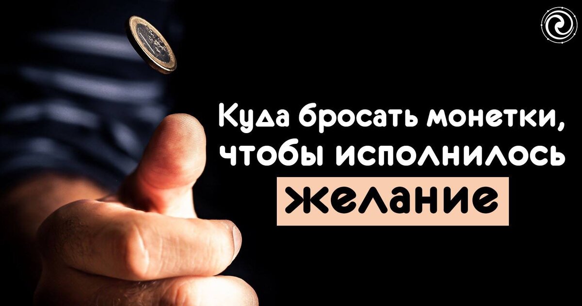 Куда бросить монету, чтобы исполнилось желание  
Там, где бьет родник — для везения в личной жизни. 

В реку — изменить жизнь в лучшую сторону. 

В ручей — сохранить романтические отношения с конкретным человеком. 

В море — поправить свое здоровье либо помочь в исцелении человеку, которого в этот момент ты назовешь по имени. 

В парке — избавиться от депрессии. 

На перекрестке — откупаются от любой негативной программы (в этом случае следует говорить (можно мысленно): «Уплачено!» . 

Перебрасывать через канаву, забор, ручей — возвратить либо пригласить удачу, везение. 

В овраг, ущелье — с целью исцеления от какого-то недуга, обычно неврогенного или психического происхождения. 

В водопад — своеобразный мистический «договор» со стихией Воды — после этих действий вода должна относиться к тебе более благожелательно, оказывать помощь в разрешении различных проблем. 

Через левое плечо — защититься от возможного негатива, ожидаемого тобой от неизвестных недоброжелателей; профилактика действия зависти, сглаза. 

Непременное условие: денег не должно быть жалко, это как бы специфическая плата за грядущую услугу.