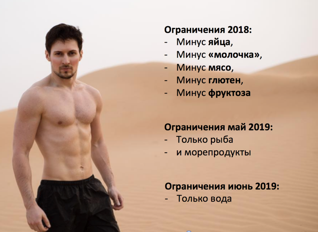 Источник: instagram.com/durov

В своем телеграм-канале 6 июня 2019 года Павел разместил текст о своих достижениях и планах, касающихся его стиля питания, тела и силы воли (в переводе на русский):

– Те из вас, кто следит за моими постами, знают, что я большой сторонник самоограничения. За последние 15 лет я не употреблял ни алкоголя, ни кофеина, ни мяса, ни таблеток, ни фаст-фуда. В отношении здоровья это дало хорошие результаты: за последние 15 лет я болел всего один раз. Год назад я добавил больше ограничений в свой рацион: ни глютена, ни молочных продуктов, ни яиц, ни фруктозы. Я сделал это, чтобы добиться более высокой продуктивности и ясности мышления, а также для тренировки силы воли и самодисциплины.

Еще одна техника, которую я использую для улучшения силы воли, это плавание в ледяной воде каждую зиму в Финляндии или Швейцарии.
В мае я ограничил свой рацион только рыбой и морепродуктами. Если у вас есть ежедневный доступ к свежей пойманной дикой рыбе, я определенно рекомендую эту диету для повышения продуктивности. В отличие от фермерского мяса или продуктов сельского хозяйства, которые были введены в нашу диету сравнительно недавно (примерно 15 000 лет назад), дикая рыба, приготовленная на огне, – это то, благодаря чему наши предки эволюционировали, употребляя её в течение последнего миллиона лет.
Поскольку людям требовался ежедневный источник воды, они должны были жить рядом с реками и озерами, поэтому морская диета имеет для меня гораздо больше смысла, чем веганство с точки зрения эволюции.

В этом месяце я пробую что-то более радикальное, не употребляя вообще никакой пищи. Я пью только воду в течение последних 6 дней и чувствую себя прекрасно. Поскольку нулевое потребление пищи улучшает ясность мышления, я также многое сделал для управления нашими проектами. Пост – это отличный способ очистить и перезагрузить пищеварительную систему, а также дать иммунной системе возможность работать над другими вещами.
Наши предки-охотники-собиратели имели дело с отсутствием пищи в течение длительных периодов времени, поэтому наше тело ожидает от нас перерыва в потреблении, по крайней мере, один раз в год. Вот почему в большинстве религий существует пост – он полезен и необходим как для тела, так и для ума.

Очевидно, что в результате я могу потерять некоторую мышечную массу, но я верю, что если мне удастся придумать новые отличные идеи для Telegram во время поста, это будет полезно для всех миллионов пользователей Telegram. Сделать жизнь наших пользователей более приятной – это цель была и будет моим приоритетом номер один.