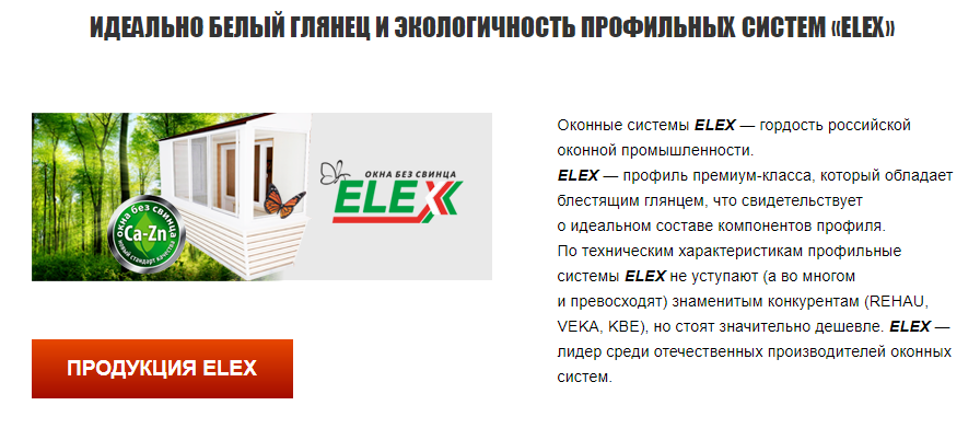ELEX ЭКОЛОГИЧЕСКИ ЧИСТЫЕ ОКНА БЕЗ СВИНЦА БЕЗ ПОСРЕДНИКОВ И БЕЗ ПЕРЕПЛАТ Профильная система ELEX с 2006 года ворвалась на оконный рынок и сразу же заняла достойное место среди грандов этого рынка. Это стало возможным благодаря использованию новейших технологий и оборудования, а также жесточайшему контроля качества к сырью и к выпускаемой готовой продукции. Заводам-производителям пластиковых окон и дверей доставляет удовольствие работать с профильными системами ELEX. Окна ELEX сберегут тепло, украсят любой дом, и создадут уют и комфорт для любого, даже самого требовательного и привередливого заказчика.