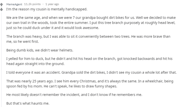 Я причина, по которой мой двоюродный брат психически неполноценен.Мы ровесники, и когда нам было 7 лет, наш дедушка купил для нас горные велосипеды. Ну а мы решили проложить собственную тропу в лесу, занимались этим все лето. Я специально засунул ветку дерева примерно на уровне головы, чтобы мой брат мог нырнул под нее на ходу, и это выглядело бы круто.Ветка была тяжелой, но я крепко зажал ее между двумя деревьями. Он был смелее меня, поэтому он пошел первым.Будучи глупыми детьми, мы не носили шлемы.Я закричал, чтобы он пригнулся, но он не успел и ударился головой о ветку, упал с велосипеда снова ударился головой прямо о землю.Я сказал всем, что это был несчастный случай. Дедушка продал наши велосипеды, я не видел своего двоюродного брата после этого.Это было почти 25 лет назад. Я вижу его каждое Рождество, и оно всегда одинаковое. Он в инвалидной коляске, его кормит ложкой его мама. Он не может говорить, он любит рисовать забавные рисунки.Скорее всего, он не помнит этот инцидент, и я не знаю, помнит ли он меня.Но это то, что меня преследует. 