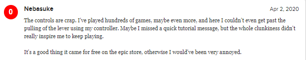 Обзор на PC-версию игры. Перевод: "Управление отстой. Я играл в сотни игр, может даже больше, но в этой игре я не смог даже потянуть за рычаг, используя мой контроллер. Может быть, я пропустил обучающее всплывающее окно, но вся эта неуклюжесть не стимулирует меня продолжать играть. Это хорошо что игра вышла бесплатно в Epic Games Store, в другом случае я был бы очень раздражён."