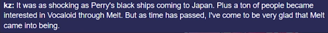 kz: Это было также шокирующе, как чёрные корабли, приплывшие в Японию. К тому же, огромное количество людей стали интересоваться вокалоидами из-за Melt. Но со временем, я пришёл к тому, что рад за создание Melt.
(Чёрные корабли - название, данное японцами американским и европейским кораблям в XVIII веке - прим. переводчика) 