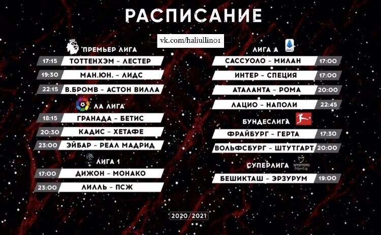 Расписание матчей на сегодня:😍✍🏻   
🇬🇧АПЛ 
🕒15:00 Брайтон – Шеффилд Юнайтед (Okko | Сетанта Спорт Украина | Сетанта Казахстан | Idman TV | ТВ Футбол Таджикистан | TV3 Sport Baltic)
⏰17:15 Тоттенхэм – Лестер (Okko | Сетанта Спорт Украина | Беларусь 5 | Сетанта Казахстан | Idman TV | Армения-2 | ТВ Футбол Таджикистан | TV3 Sport Baltic)
⏰19:30 Манчестер Юнайтед – Лидс (Okko | Сетанта Спорт Украина | Сетанта Казахстан | Idman TV | ТВ Футбол Таджикистан | TV3 Sport Baltic)
🕙22:15 Вест Бромвич – Астон Вилла (Okko | Сетанта Спорт Украина | Беларусь 5 | Сетанта Казахстан | Idman TV | TV3 Sport Baltic)

🇮🇹Серия А 
🕝14:30 Торино – Болонья (МАТЧ-Футбол 2 | Футбол Италии ВК | Футбол 1 | Сетанта Спорт | Варзиш ТВ | Сетанта Грузия)
⏰17:00 Сассуоло – Милан (МАТЧ-Футбол 2 | Футбол Италии ВК | Футбол 1 | Сетанта Спорт+ | Варзиш ТВ)
⏰17:00 Интер – Специя (Футбол Италии ВК | Футбол 2)
🕔17:00 Беневенто – Дженоа (Футбол Италии ВК)
🕔17:00 Кальяри – Удинезе (Футбол Италии ВК)
⏰20:00 Аталанта – Рома (МАТЧ ТВ | Футбол Италии ВК | Футбол 2 | Сетанта Спорт+ | Армения ТВ)
⏰22:45 Лацио – Наполи (МАТЧ-Футбол 2 | Футбол Италии ВК | Футбол 1 | Сетанта Спорт+ | ТВ Футбол Таджикистан)

🇪🇸Ла Лига 
🕓16:00 Сельта – Алавес (МАТЧ-Футбол 1 | Футбол Испании ВК | Silk Sport 1)
🕕18:15 Гранада – Бетис (МАТЧ-Футбол 1 | Футбол Испании ВК | Megogo Украина | Сетанта Спорт | Silk Sport 1)
🕣20:30 Кадис – Хетафе (МАТЧ-Футбол 1 | Футбол Испании ВК | Megogo Украина | Silk Sport 1)
⏰23:00 Эйбар – Реал Мадрид (МАТЧ-Футбол 1 | Футбол Испании ВК | Megogo Украина | Сетанта Спорт | CBC Sport | Варзиш ТВ | Silk Universal)

🇫🇷Лига 1 
🕒15:00 Брест – Монпелье (Футбол 2)
⏰17:00 Дижон – Монако (МАТЧ-Футбол 3)
🕔17:00 Сент-Этьен – Ним 
🕔17:00 Нант – Анже 
🕔17:00 Страсбур – Бордо 
🕖19:00 Лорьян – Ренн (Футбол 1)
⏰23:00 Лилль – ПСЖ (МАТЧ ТВ | Футбол 2 | КазСпорт)
 
🇩🇪Бундеслига 
🕠17:30 Фрайбург – Герта (Eurosport 2 North-East)
🕗20:00 Вольфсбург – Штутгарт (МАТЧ-Футбол 3 | КазСпорт | Eurosport 2 North-East)
 
🇳🇱Эредивизи 
🕑14:15 Витесс – Фейеноорд (МАТЧ-Футбол 3 | Футбол 3 | Silk Sport 3)
🕟16:30 Ден Хааг – Аякс (Футбол 3 | Silk Sport 2)
 
🇵🇹Примейра 
🕣20:30 Жил Висенте – Бенфика
🕚23:00 Порту – Насьонал (МАТЧ-Футбол 3 | Silk Sport 1)
 
🇹🇷Суперлига 
🕓16:00 Денизлиспор – Аланияспор
🕖19:00 Бешикташ – Эрзурум

🏴󠁧󠁢󠁳󠁣󠁴󠁿Финал Кубка Шотландии🏆
🕔17:15 Селтик – Хартс (МАТЧ-Арена)