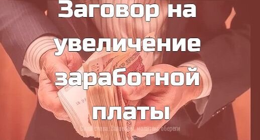 Заговор на увеличение заработной платы . 
Читают на полученную зарплату .Поводят деньгами по своей груди, и при этом говорят : 

" Чем чаще будут сюда мои ноги ходить, 
Тем больше мне баре будут платить" . 
Для того же : - Говорят, идя к начальству: 
"Бог людей плетью не бьет 
И другим меня бить не дает. 
Во имя Отца и Сына и Святого Духа. 
Аминь."