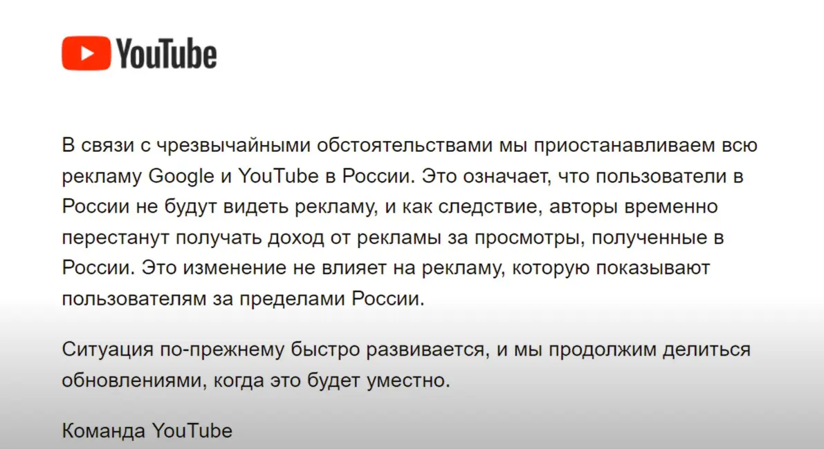 5 марта в 15:00 всем на почту пришло оповещение от YouTube creator, там говорится: мы при останавливаем всю рекламу google и YouTube в России. Это значит что русские  блогер остались без дохода. Я раньше снимал на YouTube ну после того что что они отключили монетизацию в России больше не хочется сидеть на YouTube и снимать. Некоторые блогеры уходят из ютюба и переходит в Яндекс дзен. Ну в письме оговориться что: авторы ВРЕМЕННО перестанут получать доход от рекламы. Может быть через некоторое время YouTube обратно включить монетизацию в России.