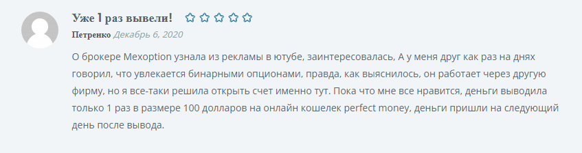 О брокере Mexoption узнала из рекламы в ютубе, заинтересовалась, А у меня друг как раз на днях говорил, что увлекается бинарными опционами, правда, как выяснилось, он работает через другую фирму, но я все-таки решила открыть счет именно тут. Пока что мне все нравится, деньги выводила только 1 раз в размере 100 долларов на онлайн кошелек perfect money, деньги пришли на следующий день после вывода.