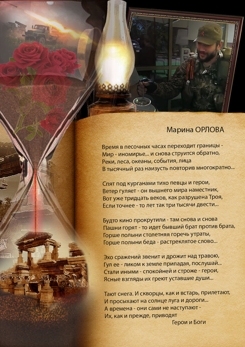 Марина ОРЛОВА 
Время в песочных часах переходит границы - 
Мир - иномирье... и снова струится обратно, 
Реки, леса, океаны, события, лица 
В тысячный раз наизусть повторив многократно... 

Спят под курганами тихо певцы и герои, 
Ветер гуляет - он вышнего мира наместник, 
Вот уже тридцать веков, как разрушена Троя, 
Если точнее - то лет так три тысячи двести... 

Будто кино прокрутили - там снова и снова 
Пашни горят - то идет бывший брат против брата, 
Горше полыни столетняя горечь утраты, 
Горше полыни беда - растреклятое слово... 

Эхо сражений звенит и дрожит над травою, 
Гул ее - ликом к земле припадая, послушай... 
Стали иными - спокойней и строже - герои, 
Ясные взгляды их греют уставшие души... 

Тают снега. И скворцы, как и встарь, прилетают, 
И просыхают на солнце луга и дороги... 
А времена - они сами не наступают - 
Их, как и прежде, приводят 
Герои и Боги