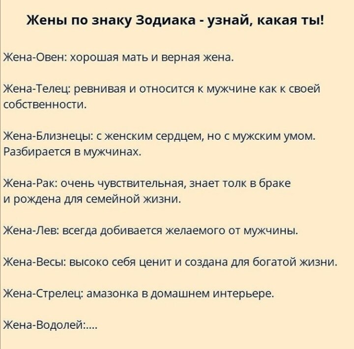                                1. Овен.                                                                                                     Овен женского пола действует прямо и напористо. Если ей чего-то хочется добиться- он достигнет своего без различных уловок, напролом.

Поэтому и в личной жизни Женщина-Овен естественна. Она не скрывает симпатий и легко первой объясняется в любви.

В браке такая женщина никогда не опустится до мелких дрязг. Так же Овен не станет терпеть брак, который, по ее мнению, не приносит счастья.

Женщина-Овен хорошая мать и преданная жена пока в семье царит любовь.

Она склонна идеализировать семью и своего мужчину. способна постоять за свое счастье. Женщины этого знака – настоящие хранительницы домашнего очага.

2. Телец.

Женщины этого знака — настоящие собственницы. Они идеализируют семейную жизнь, а поэтому никогда не простят измену. Сами стараются придерживаться установленных правил и законов.

Ее главная черта – чувство долга перед родными. Именно поэтому женщина-Телец ищет стабильности и боится риска.

Она не купится на пустые обещания и ищет для совместной жизни надежного и обеспеченного мужчину.

Сами женщины этого знака достойные жены, хорошие хозяйки и требовательные матери.

Они умеют вдохновлять мужчину на поступки, копить и умножать нажитое. У Тельцов природный талант создавать уют и вести домашнее хозяйство.

3. Близнецы.

Это общительные, активные, остроумные женщины. Они часто являются не только женами, но и друзьями и руководителями своих мужей. Все это благодаря наличию мужского ума у женщин-Близнецов.

У представительницы воздушного знака зодиака есть много интересов и помимо семьи, поэтому роль простой домохозяйки ей кажется скучной. Они любят разнообразие: гостей, поездки, красивые ухаживания.

С такой женщиной не бывает скучно, она темпераментна и непредсказуема, в хорошем смысле этого слова. Ревнивому мужчине в браке с ней будет непросто.

Характер у нее легкий — жена Близнецы не придирается к супругу и не ищет повод для ссоры, особенно, если на то нет повода. Роман на стороне или инициатива к разводу с ее стороны возможны только от скуки.