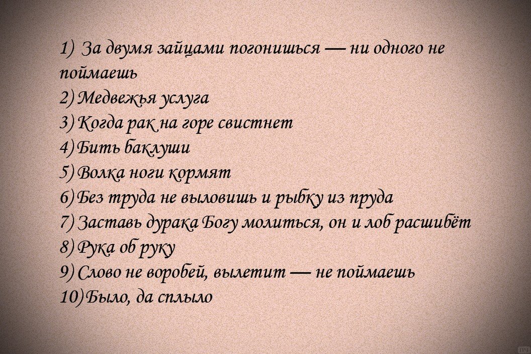 1)  За двумя зайцами погонишься — ни одного не поймаешь; 2) Медвежья услуга; 3) Когда рак на горе свистнет; 4) Бить баклуши; 5) Волка ноги кормят; 6) Без труда не выловишь и рыбку из пруда; 7) Заставь дурака Богу молиться, он и лоб расшибёт; 8) Рука об руку; 9) Слово не воробей, вылетит — не поймаешь; 10) Было, да сплыло.