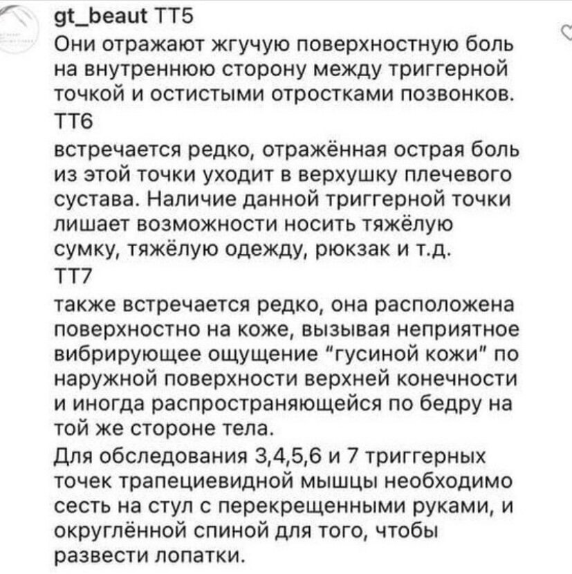 Головная боль частая причина плохого самочувствия. Есть 7 волшебных триггерных точек, которые помогут справится с любой болью. Я расскажу о них и их воздействии. 

Сохраняй пост и пользуйся на здоровье.

Триггерная точка 1 (ТТ1)
Боль из неё может отражаться вверх вдоль задней наружной поверхности шеи до сосцевидного отростка височной кости. Если отражённая боль очень сильная, то она может сосредотачиваться в области висков и позади глазниц. А также может захватывать угол нижней челюсти, а в отдельных случаях — распространяться на затылок и очень редко — в нижние большие коренные зубы (моляры),ещё можно ощущать боль в область ушной раковины, локализоваться за ухом или в области плеча. В медицинской литературе существуют связь этой триггерной точки с головокружением, боли в области лба, нарушение равновесия.

Обнаружить первую триггерную точку можно в положении лежа на спине или в положении сидя. Мышцу стараются расслабить, слегка наклонив голову к плечу на больной стороне. Захватом по типу “пинцета” приподнимают всю массу свободного края верхней части трапециевидной мышцы и “прокатывают” её между большим пальцем и остальными пальцами кисти, чтобы найти напряжённый узел и уплотнённые мышечные пучки, в которых возникает болезненность в ответ на прикосновение.

Если интересно и полезно, поддержи нас лайком и подпиской.
Продолжим.)

ТТ2
Отражённая боль из этой точки локализуется позади ушной раковины.
Боль при движениях головы, может возникнуть остро протекающий симптом “неподвижной, негнущейся шеи”. Такая болезненность значительно ограничивает поворот головы в ту же сторону.
Активность ТТ1 и ТТ2 приводит к состоянию, при котором без возникновения боли невозможно носить тяжёлую верхнюю одежду, которая давит на поражённые участки мышцы.
Обнаружить вторую триггерную точку можно тем же путём, что и первую, только ниже.

ТТ3
Боль из неё достаточно сильная и отражается в верхнюю шейную часть, до области височной кости. Также она провоцирует нудную, глубокую боль в надлопаточной области.

ТТ4
Представляет собой область зону воспаления с дегенеративными изменениями в месте прикрепления мышцы.

Продолжение в карусели ➡️