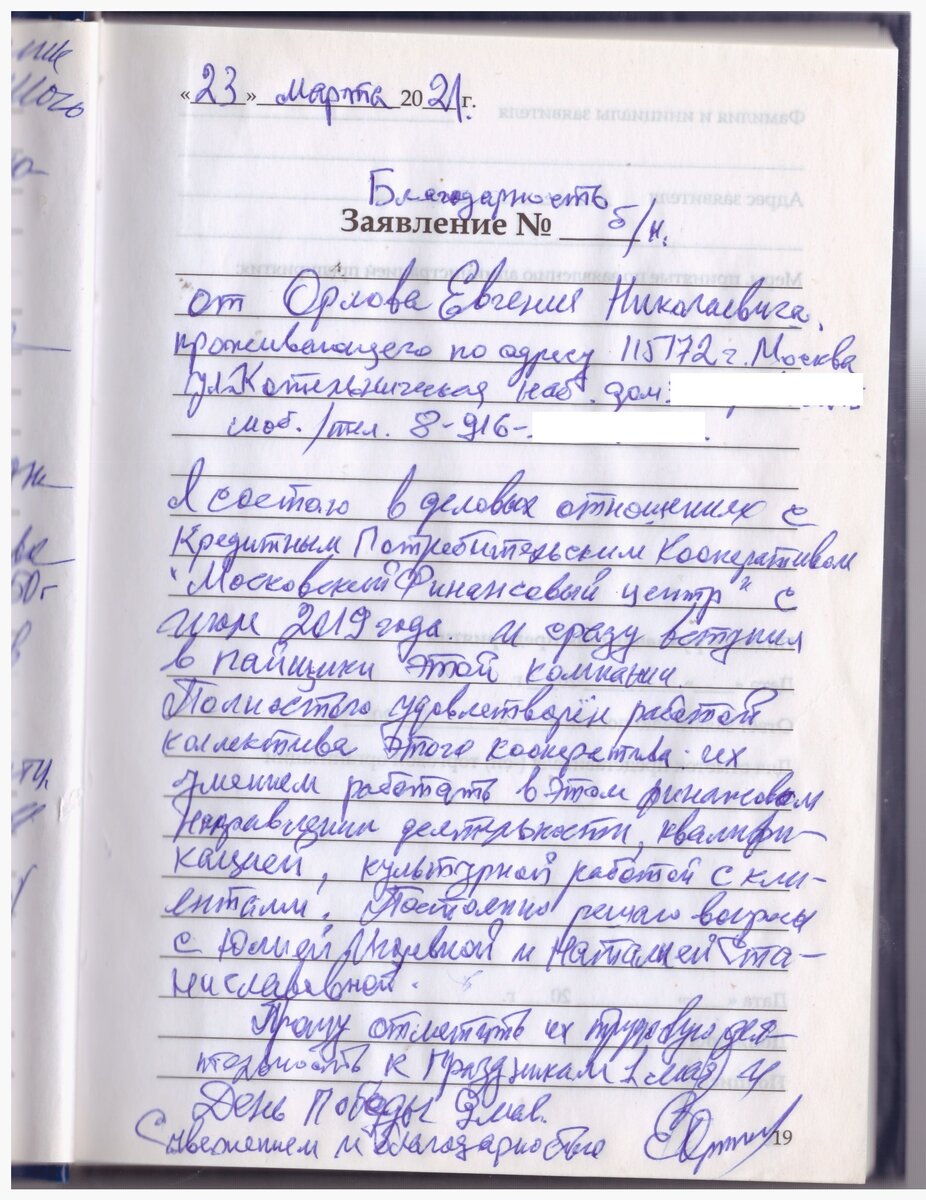 Благодарность 
От Орлова Евгения Николаевича, проживающего по адресу: 115172, г. Москва, ул. Котельническая наб., дом ... Моб тел: 8-916-...
Я состою в деловых отношениях с Кредитным Потребительским Кооперативом «Московский Финансовый центр» с июля 2019 года. И сразу вступил в пайщики этой компании.
Полностью удовлетворен работой коллектива этого кооператива: их умением работать в этом финансовом направлении деятельности, квалификацией, культурной работой с клиентами. Постоянно решаю вопросы с Юлией Игоревной и Наталией Станиславовной.
Прошу отметить их трудовую деятельность к праздникам 1 мая и День Победы 9 мая.
 С уважением и благодарностью
