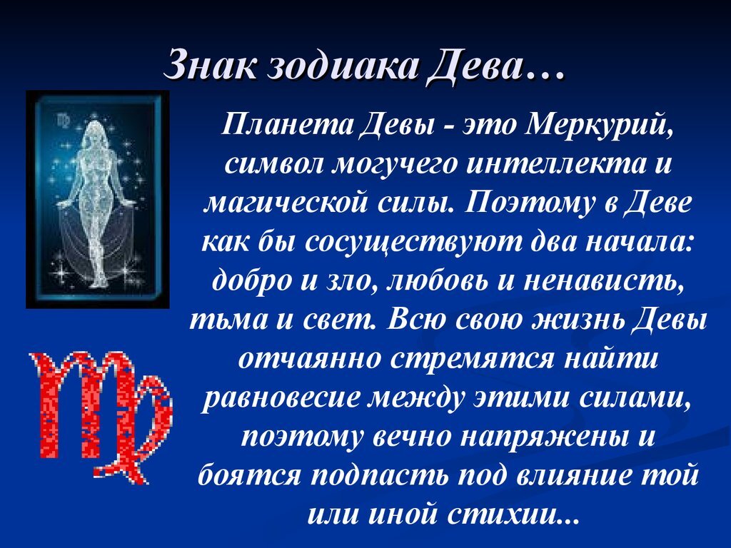 Важная черта Дев – трудолюбие, ответственность при исполнении служебных обязанностей. Работа занимает важное место в жизни представителей этого знака. Зодиак любит дело, которым занимается, и отдает ему много сил и времени. Парень, родившийся под покровительством Девы, предусмотрительный и дотошный. На него можно положиться как в рабочих моментах, так и в семье. Он коммуникабельный, прагматичный, умеет договориться с человеком. Мужчина-Дева: что нужно знать о его характере У Дев непростой характер. Это требовательный знак, который стремится к совершенству. Позитивная сторона этой черты – рассудительность. Мужчина не станет делать что-либо сгоряча, напрасно рисковать. Поведение и поступки логически продуманы. Переубедить Деву в не представляется возможным. У зодиака четкое представление о жизненных приоритетах. Он крайне негативно воспринимает критические замечания в свой адрес. Его круг общение достаточно невелик. Мужчина-Дева имеет высокий уровень интеллекта, является интересным собеседником, способным поддержать разговор на любую тему. Представитель знака не склонен к расточительству, ведет скромный образ жизни, даже если имеет высокий уровень дохода. Свободное время Девы используют для саморазвития, чтения литературы, путешествий. Им нравиться поучать, давать рекомендации. Они не боятся говорить правду в глаза. Не лишены Девы и недостатков. 