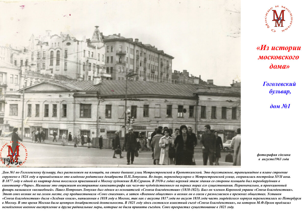 Дом №1 по Гоголевскому бульвару, был расположен на площади, на стыке бывших улиц Метростроевской и Кропоткинской. Это двухэтажное, трапецевидное в плане строение соружено в 1824 году и принадлежало это владение родителям декабриста П.П.Лопухина. Во дворе, перпендикулярно к Метростроевской улице, сохранилась постройка XVII века. В 1877 году в одной из квартир дома поселился приехавший в Москву художник В.И.Суриков. В 1910-х годах верхний этаж здания со стороны площади был переоборудован в кинотеатр «Чары». Название это отражает востприятие кинематографа как чего-то чудодейственного на первых порах его существования. Первоначально, и проекционный фонарь назывался «волшебный». Павел Петрович Лопухин был одним из основателей «Соэюза благоденствия» (1818-1821). Был он членом Коренной управы «Союза благоденствия». Этот союз возник не на голом месте, ему предшествовали «Союз спасения», а затем «Военное общество» и возник он в связи с разногласием в прежних обществах. Уставом «Союза благоденствия» была «Зелёная книга», написанная в 1818 году в Москве, так как с августа 1817 года по август 1818 года часть гвардейского корпуса переместилась из Петербурга в Москву. В это время Москва была центром декабристской деятельности. В 1821 году здесь состоялся известный съезд «Союза благоденствия», на котором М.Ф.Орлов предлагал немедленное военное выступление и другие радикальные меры, которые не были приняты съездом. Союз прекрастил существование в 1821 году.