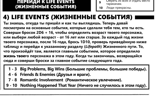 За каждый год жизни после 16, и вплоть до текущего возраста, мы кидаем кубики и узнаем, как прошел год. Все таблицы приведены в руллбуке, и в целом там все понятно, хочется лишь заострить внимание на отыгрыше ГМа-развивайте ситуацию! Если по броску выходит, что персонаж неожиданно разбогател на 1000 евробаксов, то придумайте, как именно игрок это сделал, исходя из его истории и статов-выиграл в карты, разделал на органы бомжа и сдал рипердоку, сделал какой то софт и продал корпорации-все что угодно, в рамках логики, само собой. Вы можете углублять интересные ситуации, сделав их важными вехами в жизни-если персонаж угодил в тюрьму на год, то это можно развить в целую историю, узнать за какую банду он топил, стучал ли, и так далее-может неожиданно оказаться, что будущей герой на самом деле крыса, которая начнет игру информатором полиции, иначе его упекут еще на пару лет за решетку.
