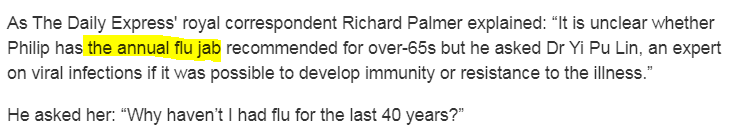 Одна из вероятных причин - ежегодная привика от гриппа (the annual flu jab), рекомендуемя для людей старше 65 - но точно неизвестно, делал (делает) ли себе прививки принц Филипп. При этом его самого интересует ответ на вопрос о том, можно ли развить иммунитет или невосприимчивость к болезни. 