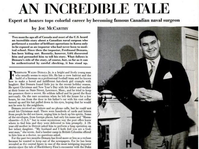 Невероятная история великого самозванца и афериста Демара
Во многих историях о правильных аферистах и мошенниках есть странное очарование. Эти люди не действуют по каким то определенным правилам, и живут не из страсти к наживе, а из любви к искусству. И человека по имени Фердинанд Демара можно назвать лучшим из лучших в столь необычной профессии. Вся его жизнь — череда афер и притворств, но преступником в привычном смысле его назвать невозможно. Ему просто нравилось проживать разными жизнями, причём почти в каждом из воплощений он добился немалых успехов.
Аферист Демара родился 21 декабря 1921 года в Лоуренсе, штат Массачусетс. Его отец, наравне со своим братом, владел кинотеатром. Семья жила в просторном доме, расположенном в хорошем районе. Увы, так продолжалось не долго. Отец Фердинанда потерял все свои деньги и им пришлось переехать в бедный район.
Это так разозлило юношу, что в возрасте 16 лет он сбежал из дома. Последующие несколько лет он провел с монахами-цистерцианцами на Род-Айленде. А в 1941 году записался в армию. В следующем году он позаимствовал имя у своего армейского приятеля и ушел в самоволку. Демара попытался прижиться еще в двух монастырях, а потом вдруг решил уйти на флот, в надежде стать офицером.
Им стать у него не удалось. Возможно, для этого требовалось немного больше терпения, которым он на тот момент не обладал. Фреда интересовало только то, что дается относительно легко, а длительные усилия вызывали скуку. В результате, юноша, решивши завязать с военной службой, инсценировал самоубийство и превратился в Роберта Линтона Френча (Robert Linton French), психолога с религиозным уклоном.
Конечно, никаких курсов он не заканчивал, а просто купил диплом психолога и устроился преподавателем в колледж. Ночи напролет Демара проводил за изучением учебников по психологии, а днем проводил лекции, которые были настолько интересны, что ни у студентов, ни у руководства учебного заведения не возникло вопросов к уровню его подготовки. В колледже он нашел все, что хотел: хорошую работу, которая ему нравилась, приличную зарплату и уважение. Но счастье афериста длилось не долго – Армия и Флот задержали его за дезертирство и он отсидел восемнадцать месяцев в тюрьме.


 
После освобождения он вновь обзавелся поддельными документами и на какое-то время подался в Северо-Восточный университет, а затем присоединился к монахам в штате Мэн. Там он познакомился с Джозефом Сири – молодым врачом, хирургом-травматологом.
Вскоре он снова поменял свою личину. Под именем Джозефа Сири он стал судовым врачом на канадском эсминце, осуществлявшим морскую блокаду Северной Кореи (Время Холодной войны). Однажды на борт корабля были доставлены 16 южнокорейских морских пехотинцев с тяжелыми ранениями. Их жизнь была в руках единственного военного врача, находящегося на корабле – Демары в личине Джозефа Сири. Молодой человек распорядился готовить раненных к операции, а сам скрылся в своей каюте на какое-то время.
Никто не сомневался в успехе «хирурга», ведь выглядел он свежо и уверенно. Демара блестяще провел все операции – всех пациентов удалось спасти, включая тех, кто находился при смерти. О молодом гении даже опубликовали статью в канадской прессе. Мать настоящего доктора Сира прочла её, но каково же было её удивление, когда на фотографии был изображен не её сын.
Злополучная заметка прервала его успешную карьеру. Когда новости дошли до капитана корабля, он долго отказывался верить в то, что судовой врач, спасший 16 смертельно раненых солдат, не имеет абсолютно никакого отношения к медицине. В конце концов, ВМС Канады решили не выдвигать обвинений против Демары. Фердинанда погубила слава. Нет, это не означает, что он заболел «звездной болезнью». Демера просто стал слишком известен.
Дело в том, что Демара допустил роковую для себя ошибку – он, решив подзаработать, продал свою историю журналу Life. О его приключениях узнали миллионы людей – и жить, как раньше, он не мог. После этого какое-то время он жил как все нормальные люди, перебиваясь краткосрочными заработками и даже начал пить, изнывая от тоски.
Демара раздобыл поддельные документы, сбежал и устроился на очередную работу: психологом в одну из тюрем Техаса. К его большому разочарованию, слава догнала его и там — один из заключенных прочитал статью о «великом самозванце» и Фердинанда выгнали с работы.
В 1960 году, когда слава о нем немного поутихла, он получил эпизодическую роль доктора в фильме ужасов. Как ни смешно, но великий самозванец, обманувший сотни, а то и тысячи людей, и, казалось бы, обладающий актерским талантом, не смог, как считают многие критики, хорошо сыграть свою роль.

 
Немногим позже он устроился на работу консультанта в крупнейшем лос-анджелесском приюте для бездомных – Union Rescue Mission, но в скором времени уволился. А в 1967 году Фердинанд Демара получил свой первый и единственный аттестат об образовании — диплом Библейского колледжа в Портланде, штат Орегон.
В конце 70-х он был приходящим священником в больнице Good Samaritan Hospital в Анахейме, штат Калифорния, но, когда история его похождений стала известна и там, его чуть было не отстранили от работы. Положение спас влиятельный доктор Филип Чифаррели, который поручился за «великого самозванца» и чуть позже стал Демаре близким другом.
Великий самозванец умер 7 июня 1982 года, в возрасте 60 лет, от сердечной недостаточности и осложнений диабета.
Его история вдохновляла многих писателей и режиссёров. В 1961 году, еще до смерти Фердинанда Демары, был снят фильм, основанный на истории жизни гениального жулика, который так и назывался — «Великий самозванец». Те, кто знал настоящего Демару, единодушно признали, что фильм неудачный. А исполнитель главной роли — Тони Кертис, совершенно не был похож на добродушного толстяка с невероятной харизмой и вдохновляюще лёгким отношением к жизни.
Эта похожая на вымысел история, совершенно правдива и доказывает только одно: иногда жизнь превосходит самые невозможные фантазии.
