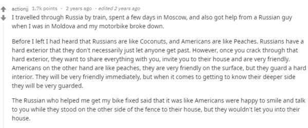 Я путешествовал по России на поезде, провел несколько дней в Москве, а также получил помощь от русского парня, когда я был в Молдове, и мой мотоцикл сломался.  Перед отъездом я слышал, что русские похожи на кокосы, а американцы - на персики. У россиян грубая оболочка, через которую трудно пробиться. Однако, как только вы пробьетесь сквозь этот жесткий внешний вид, они захотят поделиться с вами всем, пригласить вас в свой дом и будут очень дружелюбны. Американцы, с другой стороны, похожи на персики, они очень дружелюбны на поверхности, но жесткие внутри. Они сразу же будут очень дружелюбны, но когда дело доходит до знакомства с их более глубокой стороной, они будут очень осторожны.  Русский, который помог мне починить мой велосипед, сказал, что американцы были рады поболтать с ним и улыбались, пока стояли за забором своего дома, но никогда не пустили бы его внутрь. 