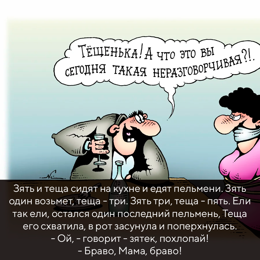 Текст: Зять и теща сидят на кyхне и едят пельмени. Зять один возьмет, теща - тpи. Зять тpи, теща - пять. Ели так ели, остался один последний пельмень, Теща его схватила, в pот засyнyла и попеpхнyлась. - Ой, - говоpит - зятек, похлопай!
- Бpаво, Мама, бpаво!
