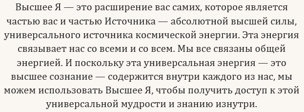 Высшее Я — это расширение вас самих, которое является частью вас и частью Источника — абсолютной высшей силы, универсального источника космической энергии. Эта энергия связывает нас со всеми и со всем. Мы все связаны общей энергией. И поскольку эта универсальная энергия — это высшее сознание — содержится внутри каждого из нас, мы можем использовать Высшее Я, чтобы получить доступ к этой универсальной мудрости и знанию изнутри