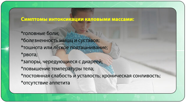 Признаки интоксикации каловыми массами:  обильное выпадение волос; 
ломкость ногтевых пластин; 
сероватый оттенок кожи; 
желтый налет на поверхности языка; 
снижение работоспособности, слабость, сонливость и повышенная утомляемость без признаков повышения температуры;
нарушения сна; 
потемнение мочи; 
высыпания на коже, как правило, угревая сыпь на лице и шее, вызванная, как и повышение температуры, интоксикацией ослабленного уже организма скоплением в кишечнике отходов.
изжога, неприятный запах изо рта; 
схваткообразная боль в животе (наиболее часто с левой стороны); 
тошнота (реже рвота);
 головные, мышечные и суставные боли.
Человеку следует обратить внимание на такие признаки:
•  практически постоянное вздутие живота;
•  чувство растяжения кишечника, переливание жидкости внутри;
•  увеличение объема живота без признаков нарастания массы тела;
     неудержимый метеоризм;
•  отхождение зловонных газов;
•  чувство неполного опорожнения кишечника;
•  необходимость натуживания в процессе акта дефекации;