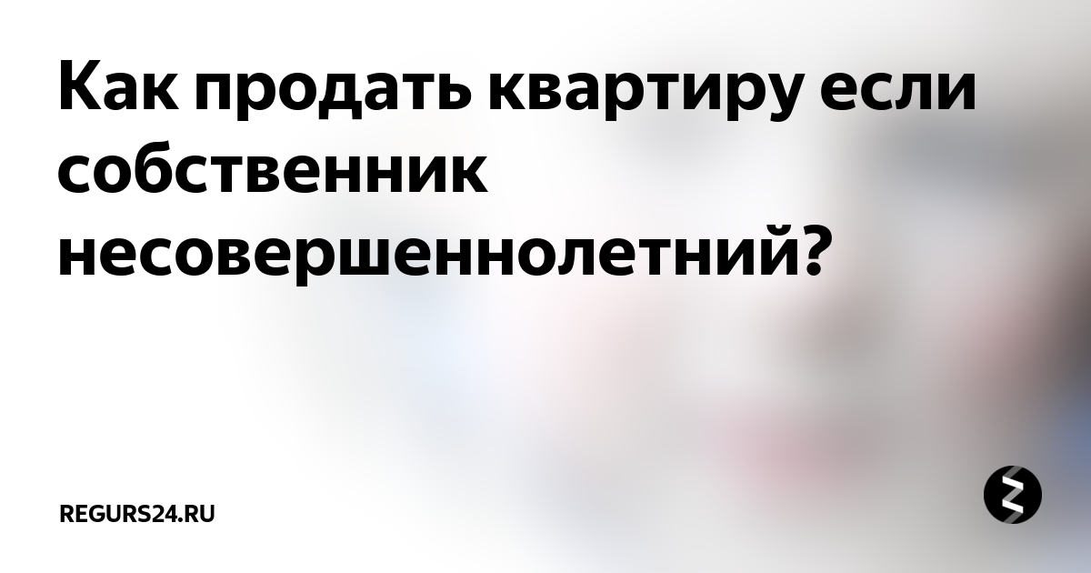 Несовершеннолетний собственник квартиры. Как продать квартиру с несовершеннолетним собственником. Как продать квартиру если собственник несовершеннолетний ребенок. Как продать квартиру где собственники несовершеннолетние.