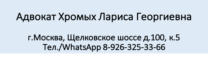 Все звонки на телефон Адвоката Хромых Л.Г.  8-926-325-33-66 для записи на личный прием, необходимо осуществлять в свободное от судебных заседаний время  с пн - пт. с 19-00 до 22 -00. сб-вс, праздничные дни – с 12-00 до 18-00.
__________________________________________________________

Вы можете также воспользоваться услугой онлайн -консультации – адвоката Хромых Л.Г.
Стоимость услуги -1000 рублей. 
Оплата производится на банковскую карту : СБ РФ 4276 3300 1943 9017
Для получения консультации на эл.адрес: hr.larisa@yandex.ru необходимо прислать сообщение с подробным изложением своей проблемы  и  квитанцией, подтверждающей оплату услуги.

В течение 1 рабочего дня Вам поступит мотивированная письменная консультация по Вашему вопросу со ссылками на нормы права.
В случае необходимости, дополнительные вопросы можно задать бесплатно. Также онлайн консультация может быть проведена по тел/ WhatsApp – 8-926-325-33-66

Стоимость консультации на личном приеме адвокатом  Хромых Л.Г. - от 1500 до 5000 рублей – в зависимости от категории спора.


Также доступна услуга по составлению письменных юридических документов: 
- претензии, ходатайства, адвокатские запросы, жалобы, исковые заявления.
Стоимость такой категории услуг от 2000 рублей до 20 000 рублей, в зависимости от сложности правового характера документа.
Сроки составления документов – от 1-3-х рабочих дней.

Стоимость представительства интересов клиента в судах, государственных и правоохранительных органах – от 10 000 рублей.

___________________________________________________________________

ВАЖНО!!! Также помните, что часть статей на сайте -является бесплатной консультацией адвоката Хромых Л.Г. подписчиков моего канала, которую я предоставляю в виде публикации на сайте, если вопрос интересен не только задавшему мне его человеку и может быть освящен без учета индивидуальных обстоятельств обратившегося. 
Такие вопросы можно присылать в мой чат на сайте.



