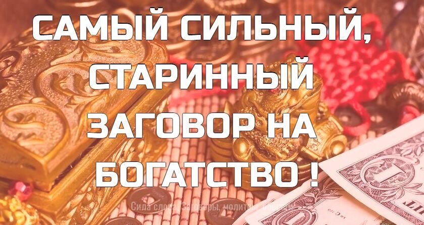 САМЫЙ СИЛЬНЫЙ, СТАРИННЫЙ ЗАГОВОР НА БОГАТСТВО
 
ЧИТАЮТ 3 РАЗА НА КОШЕЛЁК, В НОВОЛУНИЕ. 
 
,,Стану я, раба Божья (имярек), благословясь, пойду, перекрестясь, из дверей в двери, из ворот в ворота, в чистое поле, в широкое раздолье под восток, под восточну сторону, на окиян-море. В окиян-море рыба-щука ходит. Как рыба-щука без воды не живет, так бы и денежки без меня жить-быть не могли, ко мне приходили, всегда при мне были. Аминь. Аминь. Аминь."