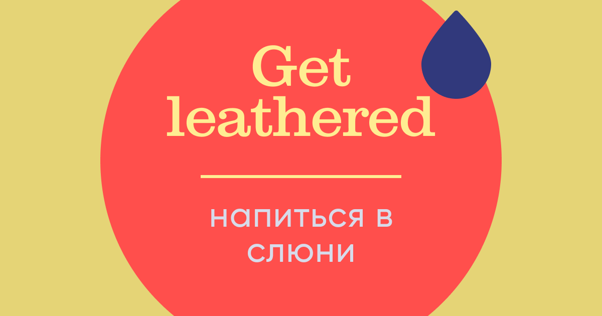 Get leathered– экстремально напиваться