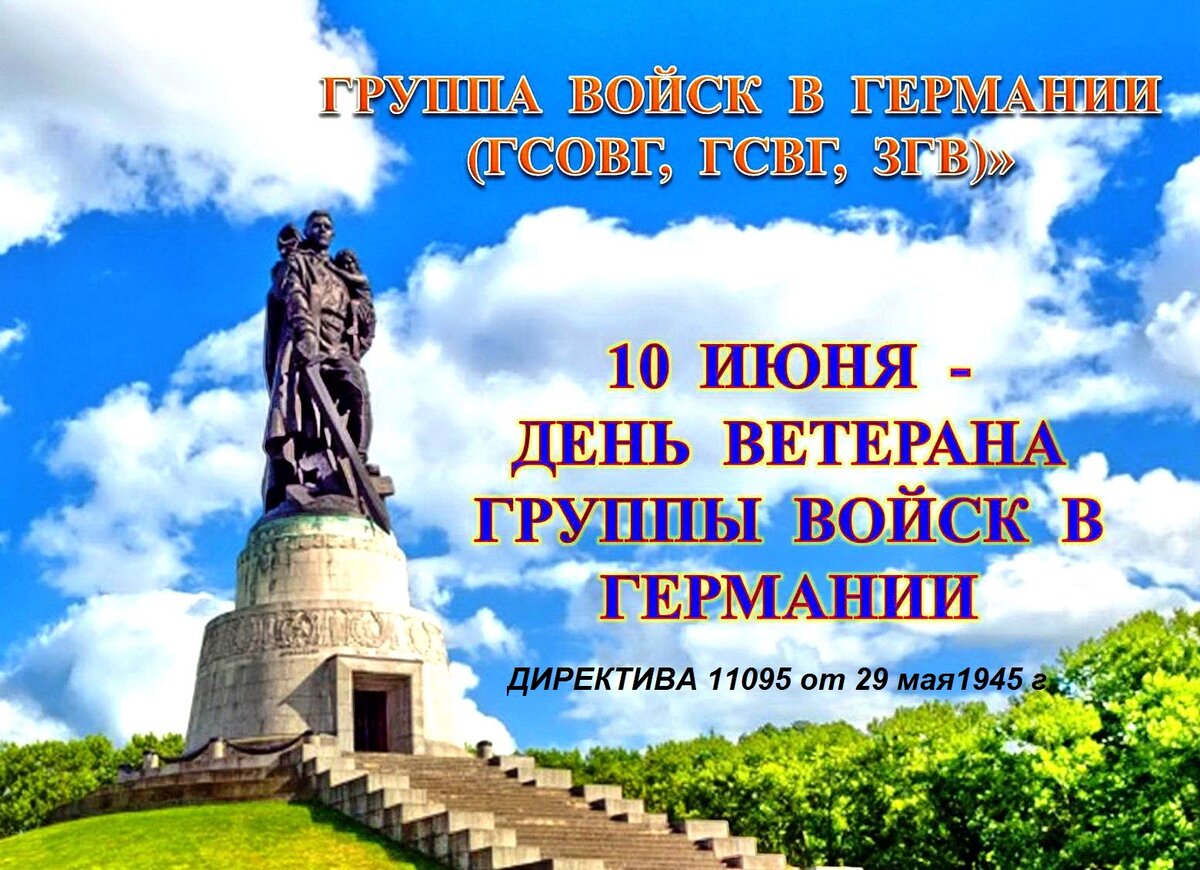 День группы советских войск в Германии 10 июня 
Советские войска базировались на территории Германии с 1945 по 1994 год
10 июня тысячи людей в России отмечают памятную дату – День Группы советских войск в Германии (День ГСВГ). В этот день в 1945 году Первый Белорусский фронт переименован в Группу Советских оккупационных войск в Германии (ГСОВГ), преименована в 1954 году в Группу советских войск в Германии (ГСВГ), а затем, в 1989-м, – в Западную группу войск (ЗГВ).
Группа советских войск в Германии (нем. Gruppe der Sowjetischen Streitkräfte in Deutschland, GSSD) была крупнейшим в мире оперативно-стратегическим объединением вооружённых сил за рубежом, дислоцировалась в Германии (ГДР, ФРГ). Она входила в состав Вооружённых сил СССР (1945-1991), Объединённых Вооружённых сил СНГ (1992) и Вооружённых сил РФ (1992-1994).
Группа советских оккупационных войск в Германии (ГСОВГ) была создана после окончания Великой Отечественной войны и безоговорочной капитуляции Германии, на основании Директивы Ставки Верховного Главнокомандования № 11095 от 29 мая 1945 года. Именно с этого документа началась почти полувековая история Группы.

Место дислокации частей Группы войск - Советская зона оккупации Германии, с 1949 года - ГДР 
ГСОВГ стала на тот момент крупнейшим войсковым объединением советских войск, дислоцированным в непосредственной близости от вооружённых сил НАТО, и считалось наиболее боеспособным. Основу Группы составили войска 1-го и 2-го Белорусских и 1-го Украинского фронтов. А первым главнокомандующим ГСОВГ был назначен Маршал Советского Союза Георгий Жуков, который одновременно стал и Главноначальствующим Советской военной администрации в Германии. (ПОСТАНОВЛЕНИЕ СОВЕТА НАРОДНЫХ КОМИССАРОВ СССР ОБ ОРГАНИЗАЦИИ СОВЕТСКОЙ ВОЕННОЙ АДМИНИСТРАЦИИ ПО УПРАВЛЕНИЮ СОВЕТСКОЙ ЗОНОЙ ОККУПАЦИИ В ГЕРМАНИЕ № 1326/301 6 июня 1945 г.) Войска оккупационной Группы с запада граничили с войсками союзников, с востока граница проходила по рекам Одер и Нейсе, с юга – это была граница Чехословакии с Германией. Зона советской оккупации составляла 107,5 тысяч кв.км с населением более 18 млн. человек. Первоначально штаб Группы размещался в Потсдаме, а в 1946 году был переведён в пригород Берлина – Вюнсдорф. Вопрос размещения войск Группы, а это нескольких сот соединений и частей, был решён, в основном, за счёт использования бывших мест базирования вермахта.
Советские войска базировались на территории Германии с 1945 по 1994 год, через службу в ГСВГ прошли более 8,5 млн. граждан СССР и России. Первоначальная численность группировки составляла примерно 1,5 млн. солдат и офицеров, к 1949 году – около 3 млн. человек, а в год ее вывода – около 600 тысяч военнослужащих. Эта ударная наступательная группировка Советской армии была способна при необходимости, по замыслам советских военных стратегов, нанести кинжальный танковый удар по войскам НАТО и «прошить» Западную Европу до Ла-Манша.
И, конечно же, за время своего базирования на территории Германии Группа превратилась, в своего рода, «государство в государстве»: здесь были созданы военные городки, объекты инфраструктуры, школы для офицерских детей, пионерские лагеря, санатории…
Основной задачей Группы было обеспечение защиты западных рубежей СССР от внешних угроз и сокрушение любого противника. Поэтому данные войска были оснащены самой совершенной и современной боевой техникой и оружием, в том числе ядерным. Группа всегда являлась испытательным полигоном возможностей новейших на тот момент образцов оружия, уровня подготовки командных кадров и личного состава. Группа войск относилась к первому стратегическому эшелону (войскам прикрытия). К тому же ГСВГ стала и знаменитой кузницей кадров: будущие министры обороны СССР, СНГ, начальники Генштаба, главкомы, большинство маршалов, генералов, высший офицерский состав СССР, России и стран СНГ прошли школу обучения и воспитания именно здесь. Ведь в ГСВГ готовность к войне всегда была постоянной и проверялась круглосуточно.
Надо также сказать, что Группа не раз оказывалась в ситуации прямого противостояния с бывшими союзниками по антигитлеровской коалиции, особенно в период Берлинских кризисов 1948-1949, 1953 и 1961 годов. В 1968 году отдельные части Группы принимали участие в Операции «Дунай» (ввод войск на территорию Чехословакии). Своей боевой мощью Группа способствовала признанию паритета в военной области, политике разрядки и выступала как фактор сдерживания.
Процесс завершения «работы» Группы начался в 1989 году, после падения Берлинской стены, и ускорился после объединения ГДР и ФРГ. Так, 12 сентября 1990 года министрами иностранных дел ФРГ, ГДР, СССР, США, Франции и Великобритании был подписан «Договор об окончательном урегулировании в отношении Германии», согласно которому пребывание советских войск на территории объединённой Германии стало определяться как «временное», а планомерный вывод их должен был быть осуществлён до 1994 года включительно.
В первую очередь с территории Германии был вывезен весь запас ядерных боеприпасов, а основные мероприятия по ликвидации Группы проходили в 1992-1993 годах. Прощальный военный парад в честь вывода Западной группы войск состоялся 12 июня 1994 года в Вюнсдорфе. Большинство воинских соединений и частей после возвращения в Россию было расформировано. Официально Западная группа войск прекратила существование 31 августа 1994 года.
Но ветераны и сослуживцы, прошедшие службу или работавшие там, и сегодня помнят памятную дату 10 июня. Каждый год в разных российских городах в этот день они приходят на встречи и вечера памяти.
