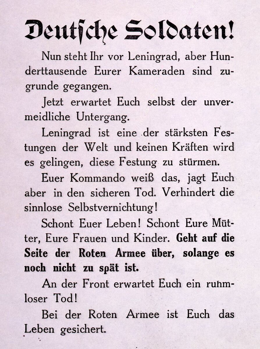 Немецкие Солдаты!Теперь вы стоите перед Ленинградом, но Сотня-тысяч ваших товарищей уже погибли.Теперь вас самих ждет гибель!Ленинград - одна из сильнейших крепостей мира и никаких сил не хватит штурмовать эту крепость.Ваше командование знает это, но отправляет вас на верную смерть. Нет бессмысленному самоуничтожению!Спасите Свою Жизнь! Спасите Свою Мать,Отца, вашу жену и детей. Идите на Сторону Красной армии, пока еще не слишком поздно.На фронте вас ждет смерть!В Красной Армии вам обеспечат жизнь! Фотография взята с https://www.dhm.de