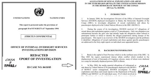 UNITED NATIONS NATIONS UNIES ;  Этот отчет защищен в соответствии с положениями пункт 18 ST / SGB / 273 от 7 сентября 1994 года ; ОФИС УСЛУГ ВНУТРЕННЕГО НАДЗОРА; Отдел расследований;  УДАЛЕНО; ОТЧЕТ РАССЛЕДОВАНИЯ; ID ДЕЛА № 0618/05; 30 января 2007 г.; СТРОГО КОНФИДЕНЦИАЛЬНОЙ . И первая страница: 
    Утверждения о сексуальной эксплуатации и злоупотреблениях В РЕГИОНЕ ITURI (БУНИЯ) В МИССИИ ООН
В ДЕМОКРАТИЧЕСКОЙ РЕСПУБЛИКЕ КОНГО
  (Идентификационный номер дела № 0618/05)
ВВЕДЕНИЕ
1. В январе 2006 года Отдел расследований Управления внутреннего надзора
Службы (ИД / УСВН) направили следователей в Буниа, Демократическая Республика
Конго (ДРК), чтобы расследовать обвинения в сексуальной эксплуатации и
миротворцы, дислоцированные в Миссии Организации Объединенных Наций в ДРК (МООНДРК).
2. В ходе расследования ИД / УСВН было получено 217 заявлений о
сексуальное насилие и эксплуатация в отношении 75 миротворцев.( Пунктуация и орфография Гугл-переводчика.Прим автора)